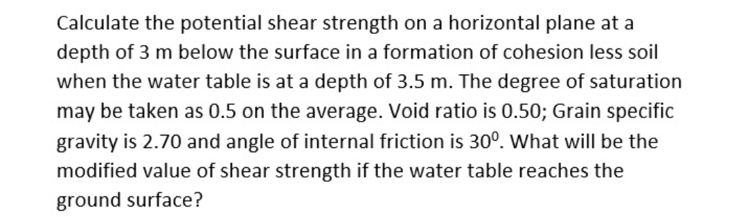 Calculate the potential shear strength on a horizontal plane at a
depth of 3 m below the surface in a formation of cohesion less soil
when the water table is at a depth of 3.5 m. The degree of saturation
may be taken as 0.5 on the average. Void ratio is 0.50; Grain specific
gravity is 2.70 and angle of internal friction is 30°. What will be the
modified value of shear strength if the water table reaches the
ground surface?