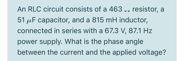 An RLC circuit consists of a 463 .. resistor, a
51 µF capacitor, and a 815 mH inductor,
connected in series with a 67.3 V, 87.1 Hz
power supply. What is the phase angle
between the current and the applied voltage?
