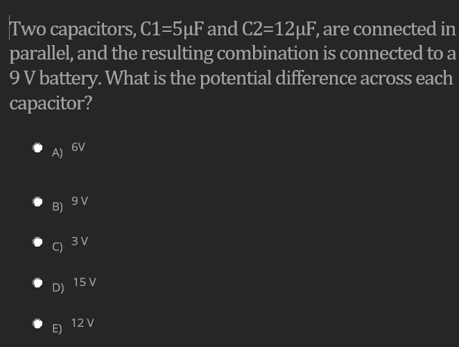 Two capacitors, C1=5µF and C2=12µF, are connected in
parallel, and the resulting combination is connected to a
9V battery. What is the potential difference across each
capacitor?
6V
A)
16
B)
3 V
C)
15 V
D)
12 V
E)
