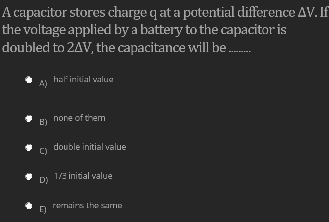 A capacitor stores charge q at a potential difference AV. If
the voltage applied by a battery to the capacitor is
doubled to 2AV, the capacitance will be .
...
half initial value
A)
none of them
B)
double initial value
C)
1/3 initial value
D)
remains the same
E)
