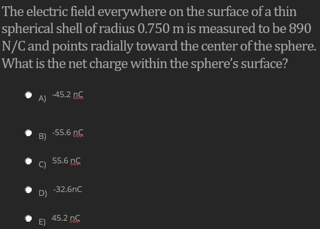 The electric field everywhere on the surface of a thin
spherical shell of radius 0.750 m is measured to be 890
N/C and points radially toward the center of the sphere.
What is the net charge within the sphere's surface?
-45.2 nC
A)
-55.6 nC
B)
55.6 nC
C)
-32.6nC
D)
45.2 ng
E)
