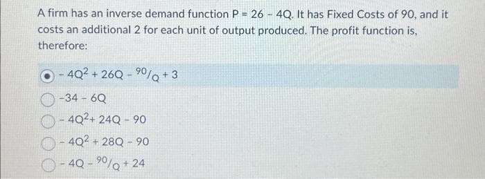 A firm has an inverse demand function P = 26 - 4Q. It has Fixed Costs of 90, and it
costs an additional 2 for each unit of output produced. The profit function is,
therefore:
- 4Q2 +26Q - ⁹0/Q +3
-34 - 6Q
-4Q²+24Q - 90
-4Q² +28Q-90
-4Q-⁹0/+24