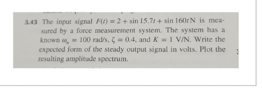 3.43 The input signal F(t) = 2 + sin 15.7t + sin 160tN is mea-
sured by a force measurement system. The system has a
known @,,= 100 rad/s, = 0.4, and K = 1 V/N. Write the
expected form of the steady output signal in volts. Plot the
resulting amplitude spectrum.
3