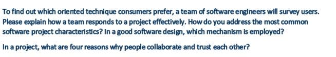 To find out which oriented technique consumers prefer, a team of software engineers will survey users.
Please explain how a team responds to a project effectively. How do you address the most common
software project characteristics? In a good software design, which mechanism is employed?
In a project, what are four reasons why people collaborate and trust each other?
