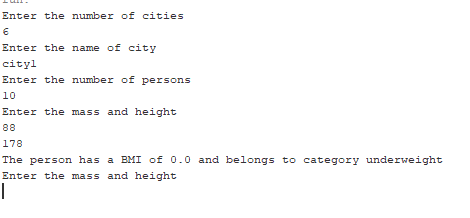 Enter the number of cities
Enter the name of city
cityl
Enter the number of persons
10
Enter the mass and height
88
178
The person has a BMI of 0.0 and belongs to category underweight
Enter the mass and height
