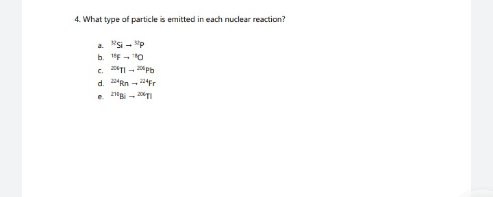 4. What type of particle is emitted in each nuclear reaction?
a. 32Si → 32p
b. 18F 180
C. 206TI-206Pb
d. 224Rn 224Fr
e. 210Bi-206TI