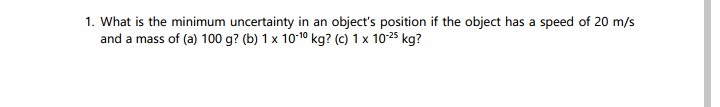 1. What is the minimum uncertainty in an object's position if the object has a speed of 20 m/s
and a mass of (a) 100 g? (b) 1 x 10-¹0 kg? (c) 1 x 10-²5 kg?