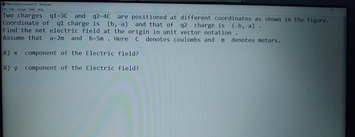 "New Text Document (3) - Notepad
File Edit Format View Help
Two charges q1=3C
Coordinate of q1 charge is (b,-a) and that of q2 charge is (-b,-a) .
Find the net electric field at the origin in unit vector notation .
Assume that
and q2-4C
are positioned at different coordinates as shown in the figure.
a=2m and
b=5m . Here C denotes coulombs and
denotes meters.
А) х
component of the Electric field?
В) у
component of the Electric field?
