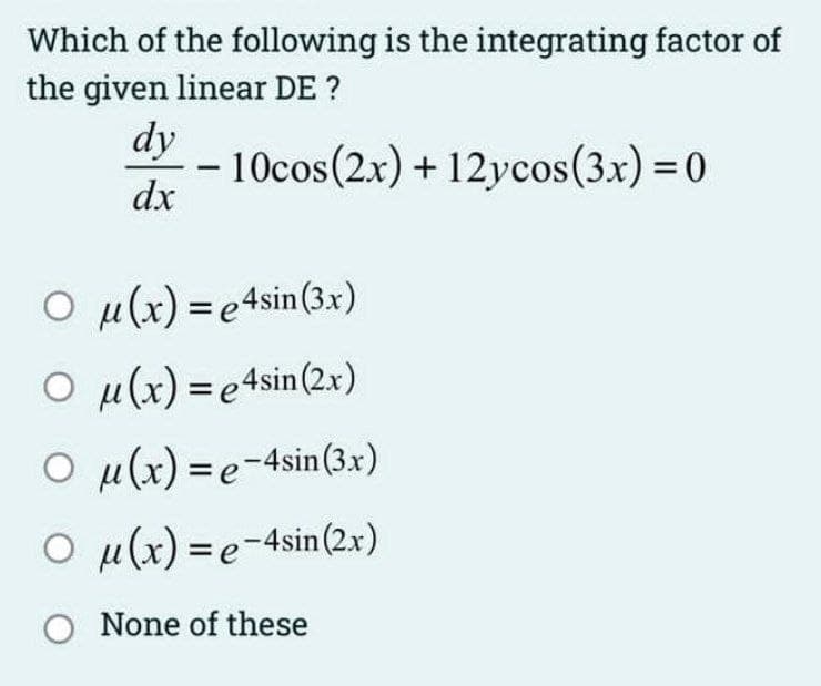 Which of the following is the integrating factor of
the given linear DE ?
dy
10cos(2x) + 12ycos(3x) = 0
dx
-
O μ(x) = e4sin (3x)
Ou(x)=e4sin (2x)
Ou(x)=e-4sin (3x)
O u(x)=e-4sin (2x)
O None of these
