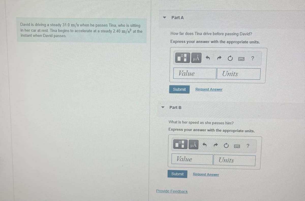 David is driving a steady 31.0 m/s when he passes Tina, who is sitting
in her car at rest. Tina begins to accelerate at a steady 2.40 m/s² at the
instant when David passes.
Part A
How far does Tina drive before passing David?
Express your answer with the appropriate units.
Value
Submit
Part B
μÁ
Value
Submit
Provide Feedback
What is her speed as she passes him?
Express your answer with the appropriate units.
Request Answer
μA
Units
→
Units
Request Answer
?
?