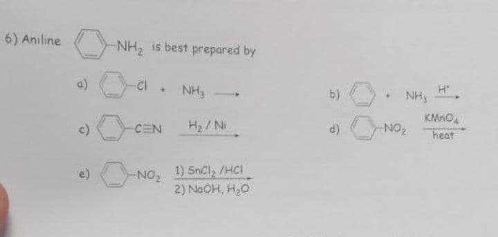 6) Aniline
a)
-NH₂ is best prepared by
Cl. NH₂
CEN
-NO₂
H₂/Ni
1) SnCl₂ /HCI
2) NaOH, H₂O
b)
d)
NH3
-NO₂
H
KMnO
heat