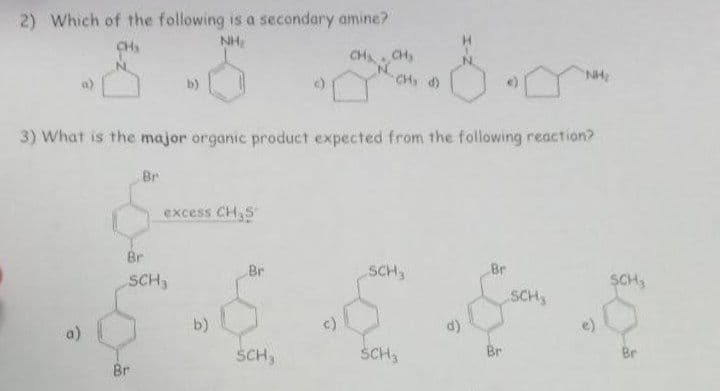 2) Which of the following is a secondary amine?
CH₂
NH₂
3) What is the major organic product expected from the following reaction?
Br
Br
excess CH₂S
Br
SCH3
b)
Br
CH₁ CH₂
CH₂ d)
SCH,
SCH,
SCH3
Br
Br
"NH₂
SCH,
SCH3
Br