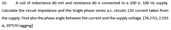 10.
A coil of inductance 80 mH and resistance 60 is connected to a 200 V, 100 Hz supply.
Calculate the circuit impedance and the Single-phase series a.c. circuits 235 current taken from
the supply. Find also the phase angle between the current and the supply voltage. [78.270, 2.555
A, 39°570 lagging]
