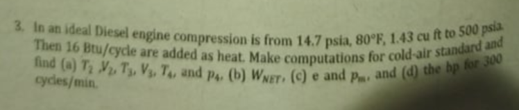 find (a) T V, T3, V3, T4, and p4, (b) WNET (C) e and p, and (d) the hp for 300
Then 16 Btu/cycle are added as heat. Make computations for cold-air standard and
3. In an ideal Diesel engine compression is from 14.7 psia, 80°F, 1.43 cu ft to 500 psia
cycles/min.
