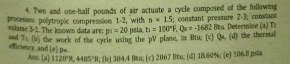 4. Two and one-half pounds of air actuate a cycle composed of the following
processes: polytropic compression 1-2, with n =
volume 3-1. The known data are: D1 = 20 psia, ti = 100°F, Qr = -1682 Btu. Determine (a) T2
nd Ts, (b) the work of the cycle using the pV plane, in Btu; (c) Qu (d) the thermal
1.5; constant pressure 2-3; constant
efficiency, and (e) pn.
Ans. (a) 1120°R, 4485°R; (b) 384.4 Btu; (c) 2067 Btu; (d) 18.60%: (e) 106.8 psia

