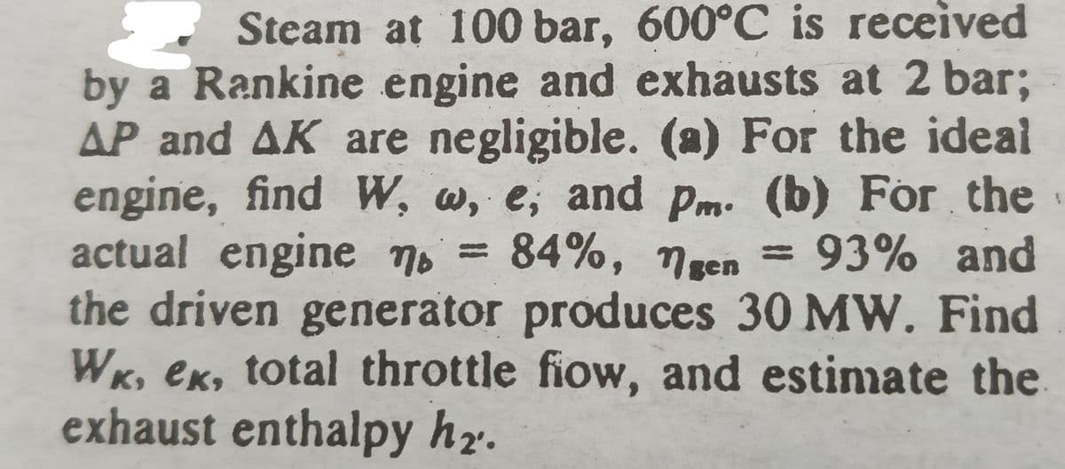 Steam at 100 bar, 600°C is received
by a Rankine engine and exhausts at 2 bar;
AP and AK are negligible. (a) For the ideal
engine, find W, w, e, and pm. (b) For the
actual engine no
84%, ngen = 93% and
=
the driven generator produces 30 MW. Find
WK, ek, total throttle fiow, and estimate the
exhaust enthalpy h₂.
W