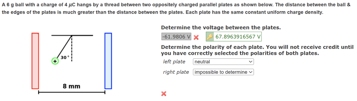 A 6 g ball with a charge of 4 μC hangs by a thread between two oppositely charged parallel plates as shown below. The distance between the ball &
the edges of the plates is much greater than the distance between the plates. Each plate has the same constant uniform charge density.
A
+
30°
Determine the voltage between the plates.
-61.9806 V X
67.8963916567 V
Determine the polarity of each plate. You will not receive credit until
you have correctly selected the polarities of both plates.
left plate
neutral
right plate impossible to determine
8 mm
×