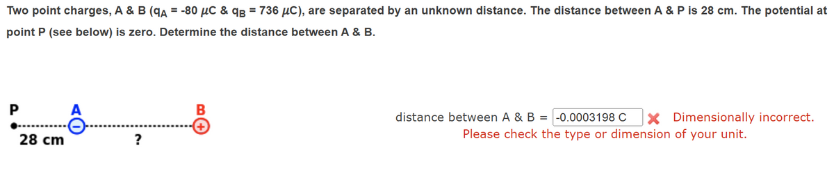 Two point charges, A & B (qA =-80 μС & qв = 736 μC), are separated by an unknown distance. The distance between A & P is 28 cm. The potential at
point P (see below) is zero. Determine the distance between A & B.
P
A
B
+
28 cm
?
distance between A & B = -0.0003198 C × Dimensionally incorrect.
Please check the type or dimension of your unit.