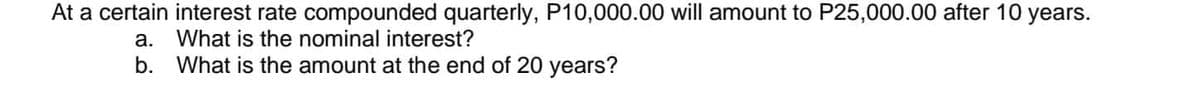 At a certain interest rate compounded quarterly, P10,000.00 will amount to P25,000.00 after 10 years.
a. What is the nominal interest?
b. What is the amount at the end of 20 years?
