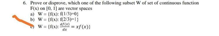 6. Prove or disprove, which one of the following subset W of set of continuous function
F(x) on [0, 1] are vector spaces
a) W = (f(x): f(1/3)-0}
b) W = {f(x): f(2/3)=1}
df (x)
= xf (x)}
%3D
W = {f(x):
%3D
dx
