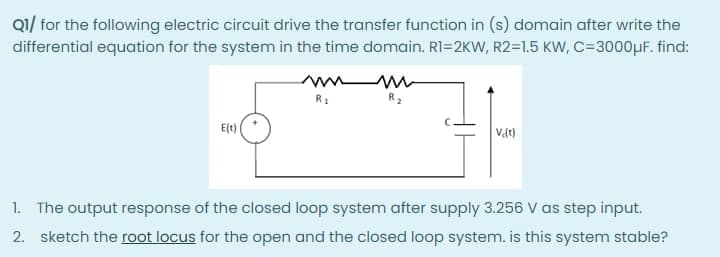 Q1/ for the following electric circuit drive the transfer function in (s) domain after write the
differential equation for the system in the time domain. RI=2KW, R2=1.5 KW, C=3000µf. find:
R2
E(t)
1. The output response of the closed loop system after supply 3.256 V as step input.
2. sketch the root locus for the open and the closed loop system. is this system stable?

