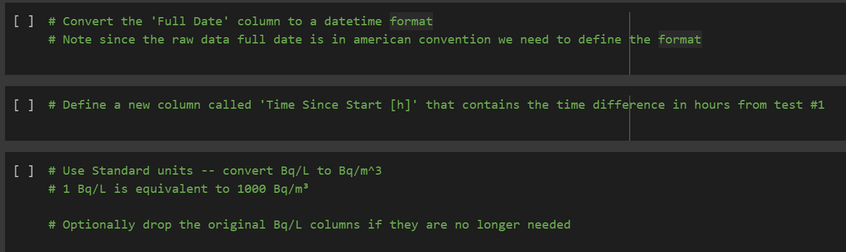 [ ] # Convert the 'Full Date' column to a datetime format
# Note since the raw data full date is in american convention we need to define the format
[ ] # Define a new column called 'Time Since Start [h]' that contains the time difference in hours from test #1
[ ] # Use Standard units -- convert Bq/L to Bq/m^3
# 1 Bq/L is equivalent to 1000 Bq/m³
# Optionally drop the original Bq/L columns if they are no longer needed