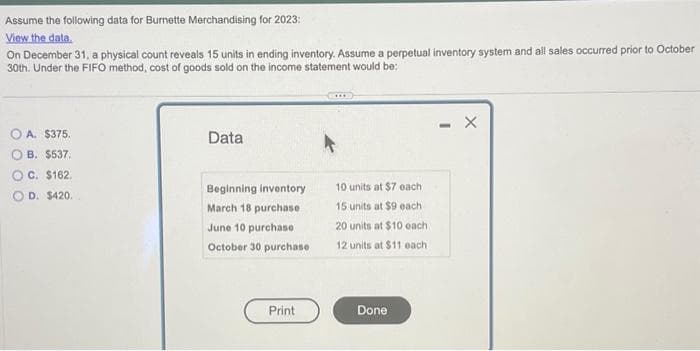Assume the following data for Burnette Merchandising for 2023:
View the data.
On December 31, a physical count reveals 15 units in ending inventory. Assume a perpetual inventory system and all sales occurred prior to October
30th. Under the FIFO method, cost of goods sold on the income statement would be:
OA. $375.
OB. $537.
OC. $162.
D. $420.
Data
Beginning inventory
March 18 purchase
June 10 purchase
October 30 purchase
Print
10 units at $7 each
15 units at $9 each
20 units at $10 each
12 units at $11 each
Done
-
X