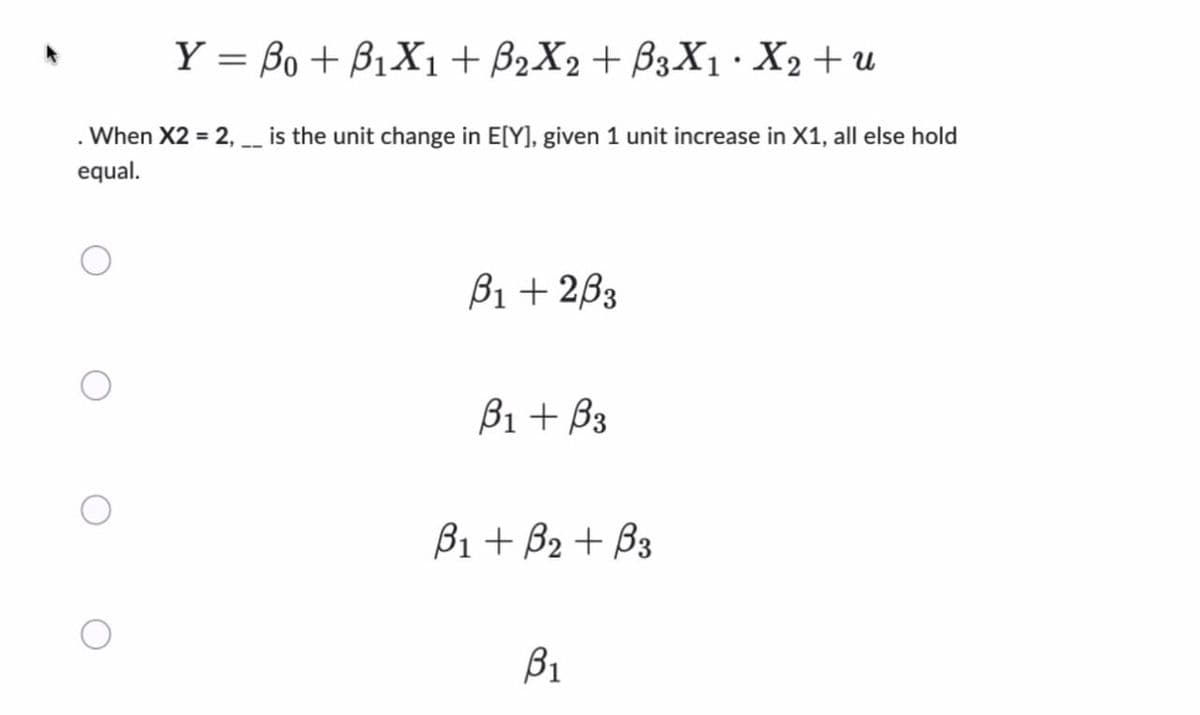 Y = Bo + B₁X1 + B2X2 + ß3X₁ · X2 + u
. When X2 = 2, __ is the unit change in E[Y], given 1 unit increase in X1, all else hold
equal.
B1 +233
B₁ + B3
B₁ + B₂+ B3
B₁