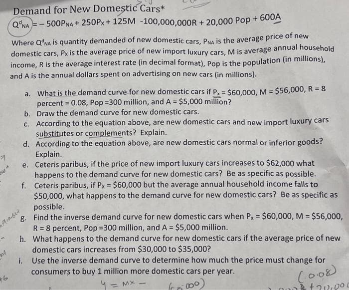 7
ow"
5
Demand for New Domestic Cars*
QNA=-500PNA + 250Px + 125M -100,000,000R+20,000 Pop + 600A
Where Q'NA is quantity demanded of new domestic cars, PNA is the average price of new
domestic cars, Px is the average price of new import luxury cars, M is average annual household
income, R is the average interest rate (in decimal format), Pop is the population (in millions),
and A is the annual dollars spent on advertising on new cars (in millions).
46
a. What is the demand curve for new domestic cars if Px = $60,000, M = $56,000, R = 8
percent = 0.08, Pop=300 million, and A = $5,000 million?
Draw the demand curve for new domestic cars.
b.
c. According to the equation above, are new domestic cars and new import luxury cars
substitutes or complements? Explain.
d. According to the equation above, are new domestic cars normal or inferior goods?
Explain.
e.
f.
Ceteris paribus, if the price of new import luxury cars increases to $62,000 what
happens to the demand curve for new domestic cars? Be as specific as possible.
Ceteris paribus, if Px = $60,000 but the average annual household income falls to
$50,000, what happens to the demand curve for new domestic cars? Be as specific as
possible.
PlimbLt
g. Find the inverse demand curve for new domestic cars when Px = $60,000, M = $56,000,
R = 8 percent, Pop=300 million, and A = $5,000 million.
h. What happens to the demand curve for new domestic cars if the average price of new
domestic cars increases from $30,000 to $35,000?
i. Use the inverse demand curve to determine how much the price must change for
consumers to buy 1 million more domestic cars per year.
4 = MX =
(000)
(0.08)
ik +212,000