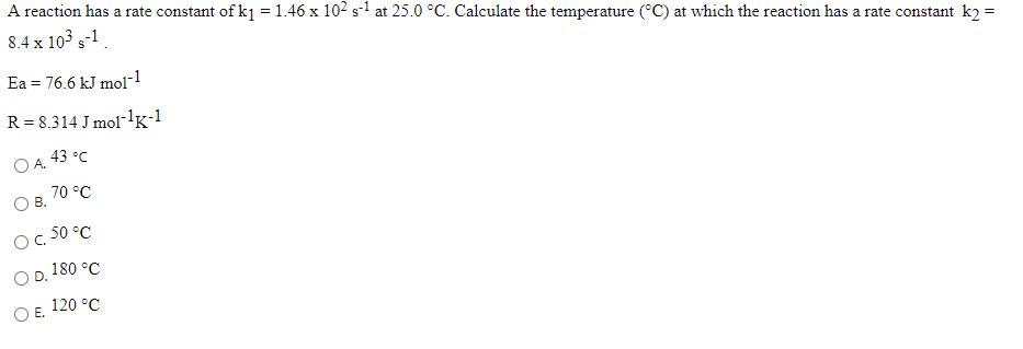 A reaction has a rate constant of k1 =1.46 x 102 s-1 at 25.0 °C. Calculate the temperature (°C) at which the reaction has a rate constant k2 =
8.4 x 103 s-1.
Ea = 76.6 kJ mol-1
R = 8.314 J mol-1lg-1
43 °C
OA.
70 °C
OB.
- 50 °C
O D. 180 °C
120 °C
O E.
