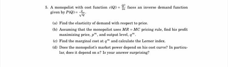 5. A monopolist with cost function c(Q)=faces an inverse demand function
given by P(Q)=
√Q'
(a) Find the elasticity of demand with respect to price.
(b) Assuming that the monopolist uses MR = MC pricing rule, find his profit
maximizing price, p", and output level, q".
(c) Find the marginal cost at q" and calculate the Lerner index.
(d) Does the monopolist's market power depend on his cost curve? In particu-
lar, does it depend on a? Is your answer surprising?