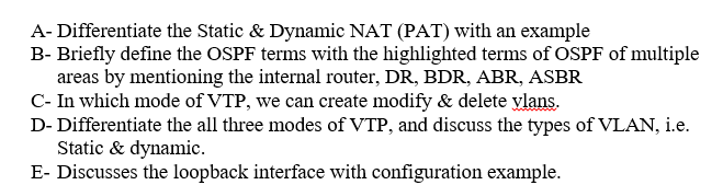 A- Differentiate the Static & Dynamic NAT (PAT) with an example
B- Briefly define the OSPF terms with the highlighted terms of OSPF of multiple
areas by mentioning the internal router, DR, BDR, ABR, ASBR
C- In which mode of VTP, we can create modify & delete ylans.
D- Differentiate the all three modes of VTP, and discuss the types of VLAN, i.e.
Static & dynamic.
E- Discusses the loopback interface with configuration example.
