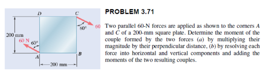 200 mm
60 N
D
60⁰
A
-200 mm-
60⁰
B
PROBLEM 3.71
60 Two parallel 60-N forces are applied as shown to the corners A
and C of a 200-mm square plate. Determine the moment of the
couple formed by the two forces (a) by multiplying their
magnitude by their perpendicular distance, (b) by resolving each
force into horizontal and vertical components and adding the
moments of the two resulting couples.