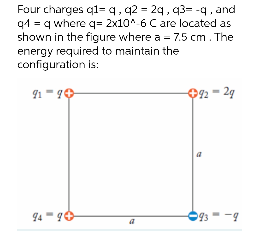 Four charges q1= q, q2 = 2q, q3= -q, and
q4 q where q= 2x10^-6 C are located as
shown in the figure where a = 7.5 cm. The
energy required to maintain the
configuration is:
919+
+92 = 29
a
949+
=
993-9
a