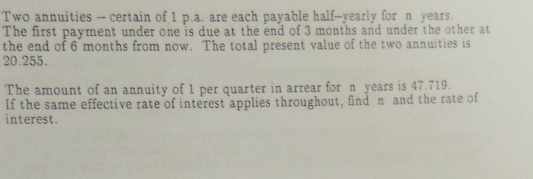 Two annuities - certain of 1 p.a. are each payable half-yearly for n years.
The first payment under one is due at the end of 3 months and under the other at
the end of 6 months from now. The total present value of the two annuities is
20.255.
The amount of an annuity of 1 per quarter in arrear for n years is 47.719.
If the same effective rate of interest applies throughout, find n and the rate of
interest.