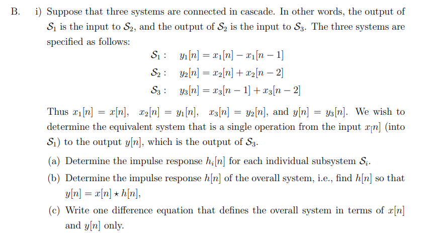 i) Suppose that three systems are connected in cascade. In other words, the output of
Sį is the input to S2, and the output of S2 is the input to S3. The three systems are
specified as follows:
S1 : yı[n] = x1[n] – x1[n – 1]
S2 : y2[n] = x2[n] + x2[n – 2]
S3 : y3[n] = x3[n – 1] + x3[n – 2]
-
Thus x1[n] = x[n], 12[n] = y1[n],
x3[n] = y2[n], and y[n] = ys[n]. We wish to
determine the equivalent system that is a single operation from the input ¤n] (into
S1) to the output y[n], which is the output of S3.
(a) Determine the impulse response h;[n] for each individual subsystem S;.
(b) Determine the impulse response h[n] of the overall system, i.e., find h[n]
y[n] = x[n] + h[n],
(c) Write one difference equation that defines the overall system in terms of x[n]
and y[n] only.
