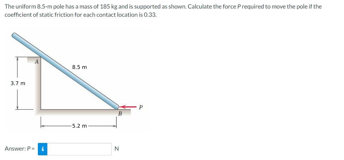 The uniform 8.5-m pole has a mass of 185 kg and is supported as shown. Calculate the force P required to move the pole if the
coefficient of static friction for each contact location is 0.33.
8.5 m
3.7 m
B
5.2 m
Answer: P =
i
N
