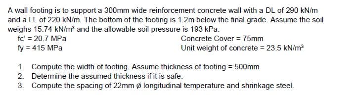 A wall footing is to support a 300mm wide reinforcement concrete wall with a DL of 290 kN/m
and a LL of 220 kN/m. The bottom of the footing is 1.2m below the final grade. Assume the soil
weighs 15.74 kN/m³ and the allowable soil pressure is 193 kPa.
fc' = 20.7 MPa
Concrete Cover = 75mm
fy = 415 MPa
Unit weight of concrete = 23.5 kN/m³
1.
Compute the width of footing. Assume thickness of footing = 500mm
2. Determine the assumed thickness if it is safe.
3.
Compute the spacing of 22mm Ø longitudinal temperature and shrinkage steel.