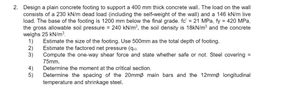 2. Design a plain concrete footing to support a 400 mm thick concrete wall. The load on the wall
consists of a 230 kN/m dead load (including the self-weight of the wall) and a 146 kN/m live
load. The base of the footing is 1200 mm below the final grade. fc' = 21 MPa, fy = 420 MPa,
the gross allowable soil pressure = 240 kN/m?, the soil density is 18kN/m³ and the concrete
weighs 25 kN/m3.
1) Estimate the size of the footing. Use 500mm as the total depth of footing.
2) Estimate the factored net pressure (qu).
3)
Compute the one-way shear force and state whether safe or not. Steel covering =
75mm.
4)
Determine the moment at the critical section.
5)
Determine the spacing of the 20mmø main bars and the 12mmø longitudinal
temperature and shrinkage steel.
