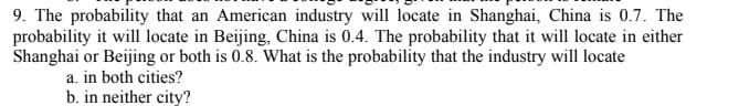 9. The probability that an American industry will locate in Shanghai, China is 0.7. The
probability it will locate in Beijing, China is 0.4. The probability that it will locate in either
Shanghai or Beijing or both is 0.8. What is the probability that the industry will locate
a. in both cities?
b. in neither city?
