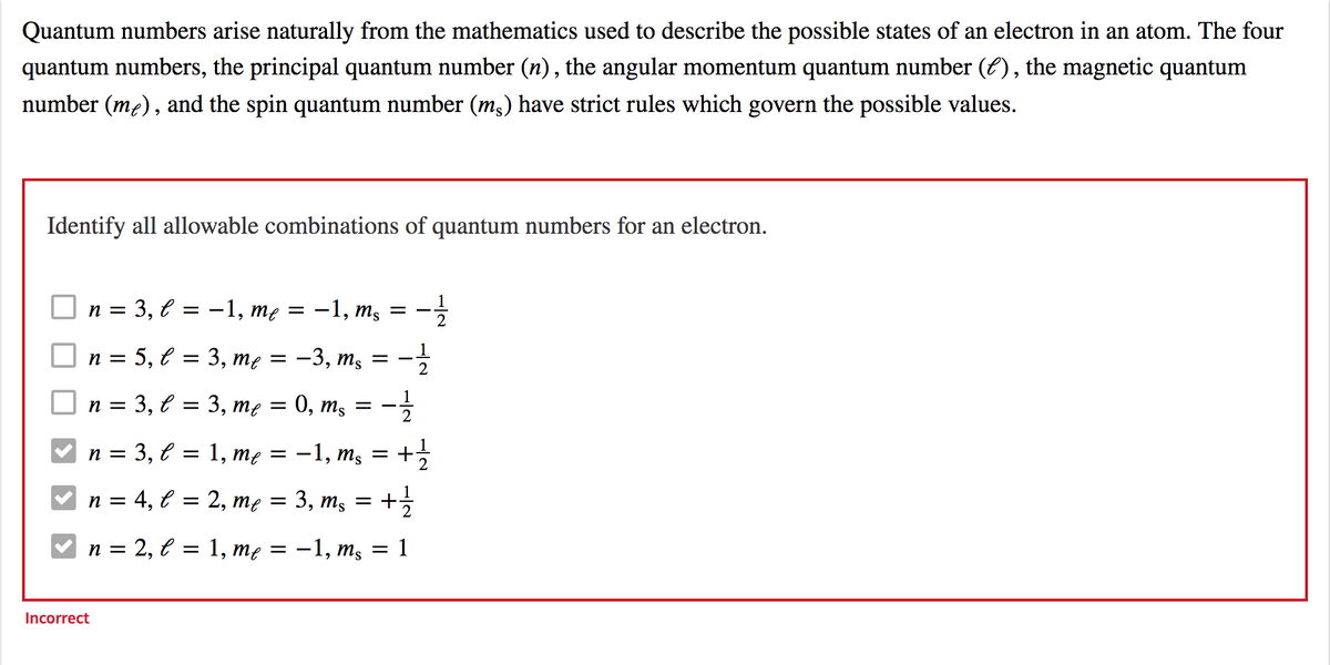 Quantum numbers arise naturally from the mathematics used to describe the possible states of an electron in an atom. The four
quantum numbers, the principal quantum number (n) , the angular momentum quantum number (E), the magnetic quantum
number (m2), and the spin quantum number (m;) have strict rules which govern the possible values.
Identify all allowable combinations of quantum numbers for an electron.
= U
3, е
-1, me
-1, ms
2
n =
5, e = 3, me = -3, mş
2
п 3 3, € 3D 3, те
0, m, =
2
n = 3, l = 1, mẹ =
-1, ms
2
4, е
2, те — 3, ms
n =
n = 2, € = 1, mẹ =
-1, ms
1
Incorrect
