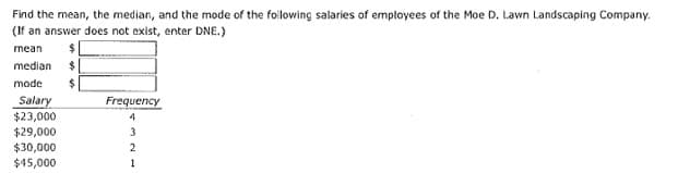 Find the mean, the median, and the mode of the folowing salaries of emptoyees of the Moe D. Lawn Landscaping Company.
(If an answer does not exist, enter DNE.)
mean
median $
mode
Salary
$23,000
$29,000
Frequency
$30,000
2
$45,000
