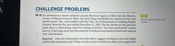 CHALLENGE PROBLEMS
P6-1C An anonymous source advised Canada Revenue Agency (CRA) that Jim Mayers,
owner of Mayers Grocery Store, has been filing fraudulent tax returns for the past
several years. You, a tax auditor with the CRA, are in the process of auditing Mayers
Grocery Store for the year ended December 31, 2020. The tax returns for the past five
years show a decreasing value for ending inventory. You have performed a quick
survey of the large store and the attached warehouse and observed that both seemed
very well stocked.
Required Does the information set forth above suggest anything to you that might
confirm the anonymous tip? What would you do to confirm or deny your suspicions?
Measuring inventory and
income