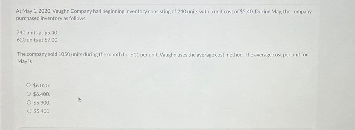 At May 1, 2020, Vaughn Company had beginning inventory consisting of 240 units with a unit cost of $5.40. During May, the company
purchased inventory as follows:
740 units at $5.40
620 units at $7.00
The company sold 1050 units during the month for $11 per unit. Vaughn uses the average cost method. The average cost per unit for
May is
O $6.020.
O $6.400.
O $5.900.
O $5.400.