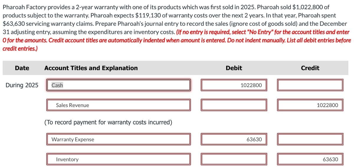 Pharoah Factory provides a 2-year warranty with one of its products which was first sold in 2025. Pharoah sold $1,022,800 of
products subject to the warranty. Pharoah expects $119,130 of warranty costs over the next 2 years. In that year, Pharoah spent
$63,630 servicing warranty claims. Prepare Pharoah's journal entry to record the sales (ignore cost of goods sold) and the December
31 adjusting entry, assuming the expenditures are inventory costs. (If no entry is required, select "No Entry" for the account titles and enter
O for the amounts. Credit account titles are automatically indented when amount is entered. Do not indent manually. List all debit entries before
credit entries.)
Date
During 2025
Account Titles and Explanation
Cash
Sales Revenue
(To record payment for warranty costs incurred)
Warranty Expense
Inventory
Debit
1022800
63630
Credit
DO E
1022800
63630