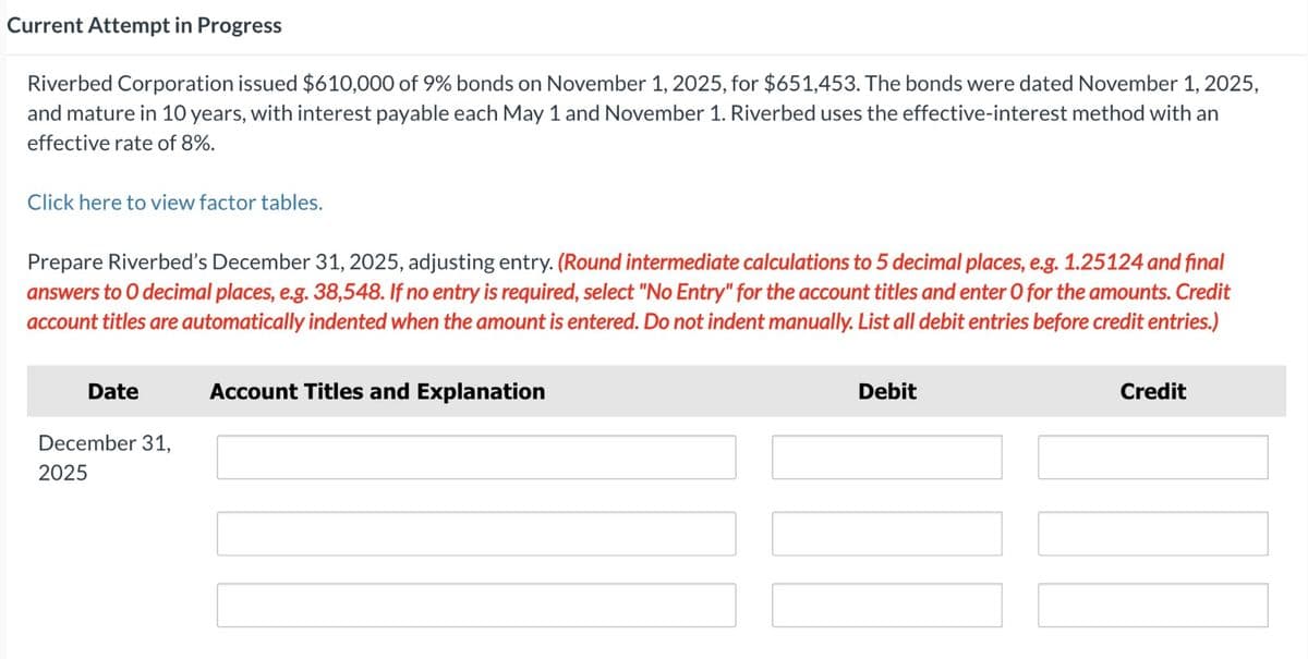 Current Attempt in Progress
Riverbed Corporation issued $610,000 of 9% bonds on November 1, 2025, for $651,453. The bonds were dated November 1, 2025,
and mature in 10 years, with interest payable each May 1 and November 1. Riverbed uses the effective-interest method with an
effective rate of 8%.
Click here to view factor tables.
Prepare Riverbed's December 31, 2025, adjusting entry. (Round intermediate calculations to 5 decimal places, e.g. 1.25124 and final
answers to O decimal places, e.g. 38,548. If no entry is required, select "No Entry" for the account titles and enter O for the amounts. Credit
account titles are automatically indented when the amount is entered. Do not indent manually. List all debit entries before credit entries.)
Date
December 31,
2025
Account Titles and Explanation
Debit
Credit