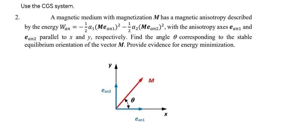Use the CGS system.
2.
==
A magnetic medium with magnetization M has a magnetic anisotropy described
by the energy Wan = a₁(Meanı)²-a₂(Meanz)², with the anisotropy axes e ani and
eanz parallel to x and y, respectively. Find the angle corresponding to the stable
equilibrium orientation of the vector M. Provide evidence for energy minimization.
YA
M
K
ean2
0
ean1
X