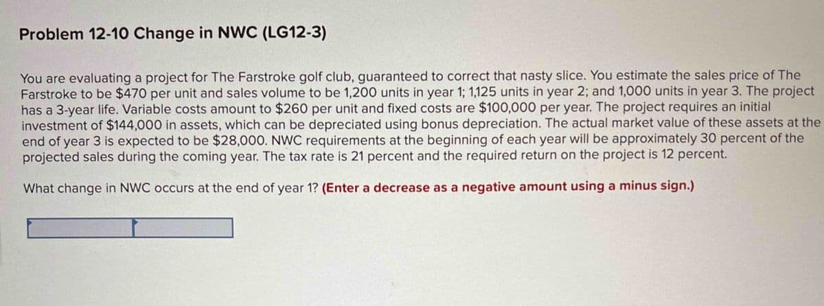 Problem 12-10 Change in NWC (LG12-3)
You are evaluating a project for The Farstroke golf club, guaranteed to correct that nasty slice. You estimate the sales price of The
Farstroke to be $470 per unit and sales volume to be 1,200 units in year 1; 1,125 units in year 2; and 1,000 units in year 3. The project
has a 3-year life. Variable costs amount to $260 per unit and fixed costs are $100,000 per year. The project requires an initial
investment of $144,000 in assets, which can be depreciated using bonus depreciation. The actual market value of these assets at the
end of year 3 is expected to be $28,000. NWC requirements at the beginning of each year will be approximately 30 percent of the
projected sales during the coming year. The tax rate is 21 percent and the required return on the project is 12 percent.
What change in NWC occurs at the end of year 1? (Enter a decrease as a negative amount using a minus sign.)