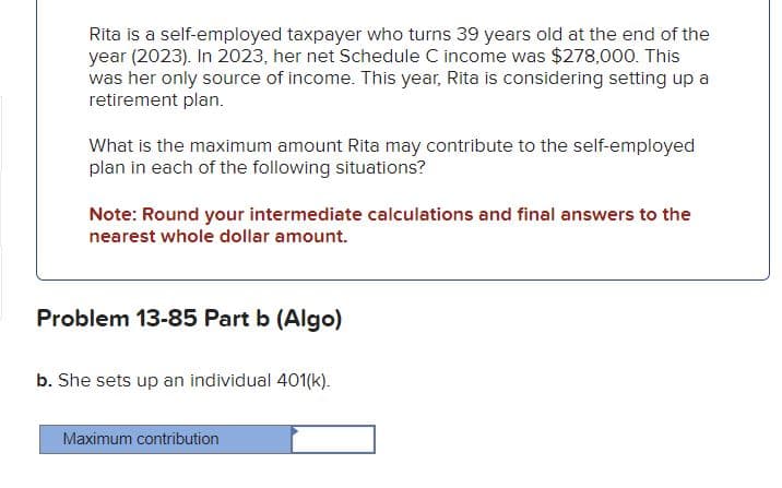 Rita is a self-employed taxpayer who turns 39 years old at the end of the
year (2023). In 2023, her net Schedule C income was $278,000. This
was her only source of income. This year, Rita is considering setting up a
retirement plan.
What is the maximum amount Rita may contribute to the self-employed
plan in each of the following situations?
Note: Round your intermediate calculations and final answers to the
nearest whole dollar amount.
Problem 13-85 Part b (Algo)
b. She sets up an individual 401(k).
Maximum contribution