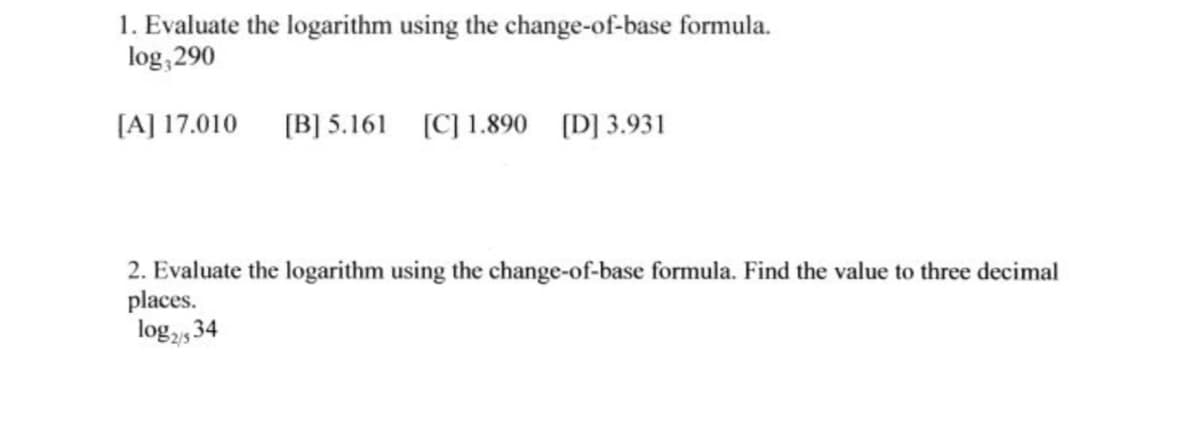 1. Evaluate the logarithm using the change-of-base formula.
log,290
[A] 17.010
[B] 5.161 (C] 1.890 [D] 3.931
2. Evaluate the logarithm using the change-of-base formula. Find the value to three decimal
places.
log,5 34
